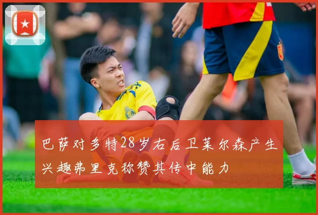巴萨对多特28岁右后卫莱尔森产生兴趣弗里克称赞其传中能力