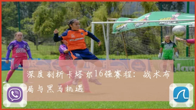 深度剖析卡塔尔16强赛程:战术布局与黑马机遇