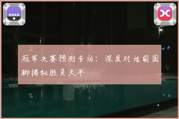 冠军决赛预测专访：深度对话前国脚揭秘胜负天平