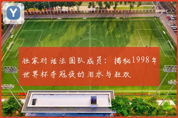 独家对话法国队成员：揭秘1998年世界杯夺冠夜的泪水与狂欢