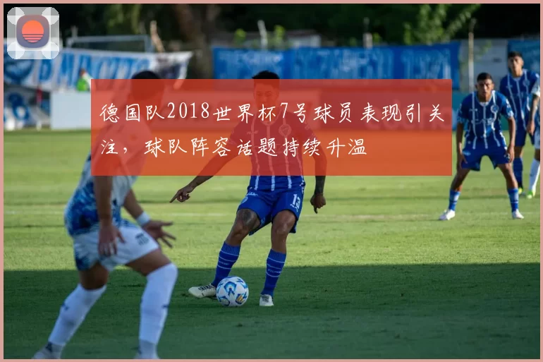 德国队2018世界杯7号球员表现引关注，球队阵容话题持续升温