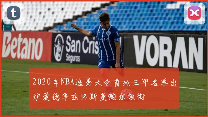 2020年NBA选秀大会首轮三甲名单出炉爱德华兹怀斯曼鲍尔领衔