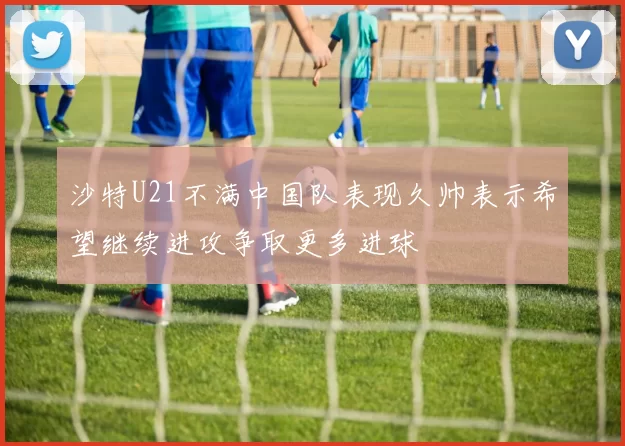 沙特U21不满中国队表现久帅表示希望继续进攻争取更多进球