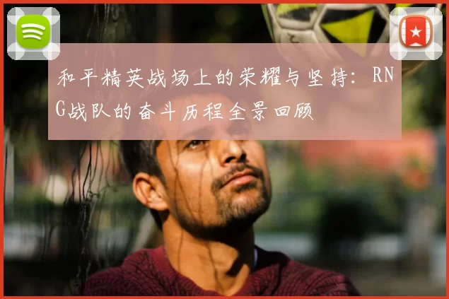 和平精英战场上的荣耀与坚持：RNG战队的奋斗历程全景回顾