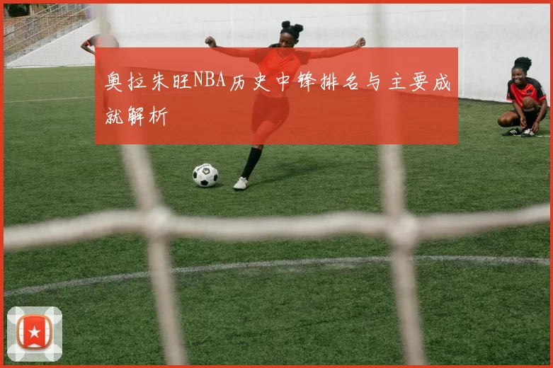 奥拉朱旺NBA历史中锋排名与主要成就解析
