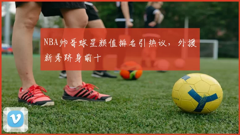 NBA帅哥球星颜值排名引热议,外援新秀跻身前十