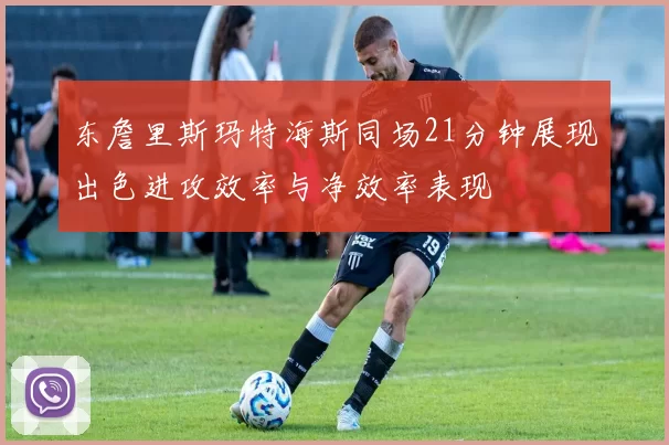 东詹里斯玛特海斯同场21分钟展现出色进攻效率与净效率表现
