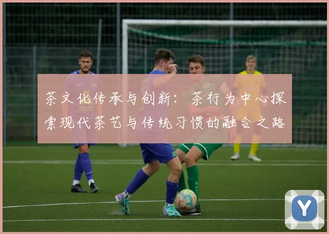 茶文化传承与创新:茶行为中心探索现代茶艺与传统习惯的融合之路