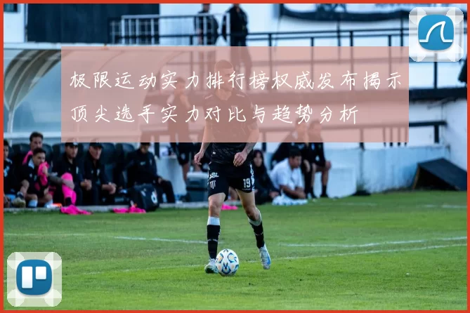 极限运动实力排行榜权威发布揭示顶尖选手实力对比与趋势分析