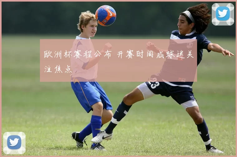 欧洲杯赛程公布 开赛时间成球迷关注焦点