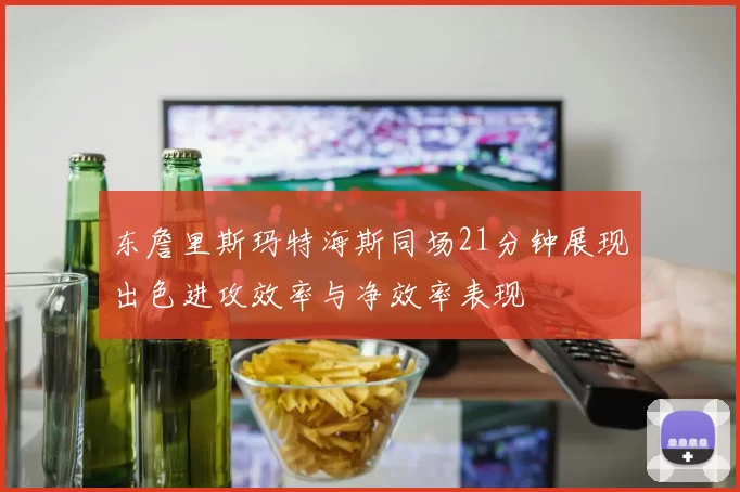 东詹里斯玛特海斯同场21分钟展现出色进攻效率与净效率表现