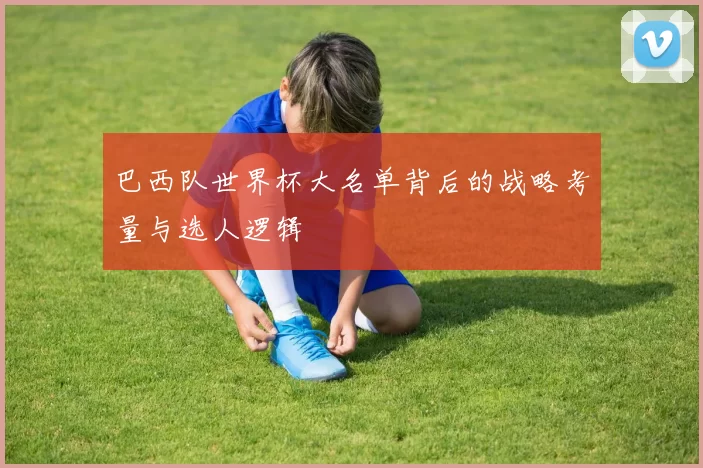巴西队世界杯大名单背后的战略考量与选人逻辑