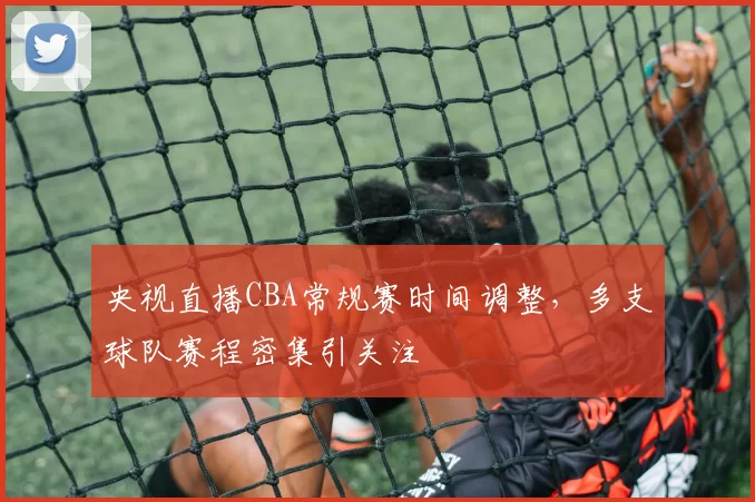 央视直播CBA常规赛时间调整，多支球队赛程密集引关注