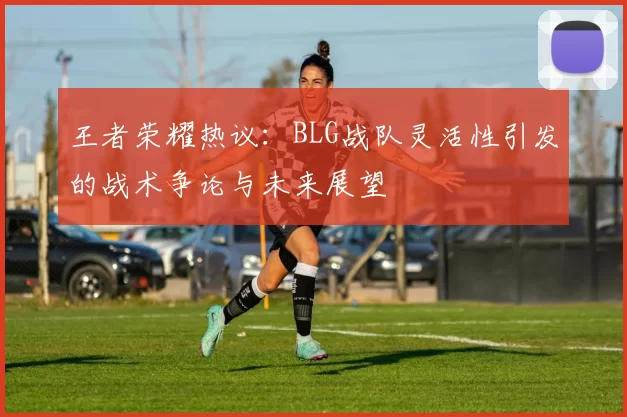 王者荣耀热议：BLG战队灵活性引发的战术争论与未来展望