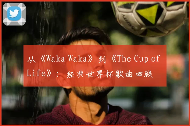 从《Waka Waka》到《The Cup of Life》：经典世界杯歌曲回顾