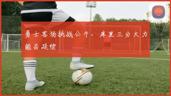 勇士客场挑战公牛，库里三分火力能否延续