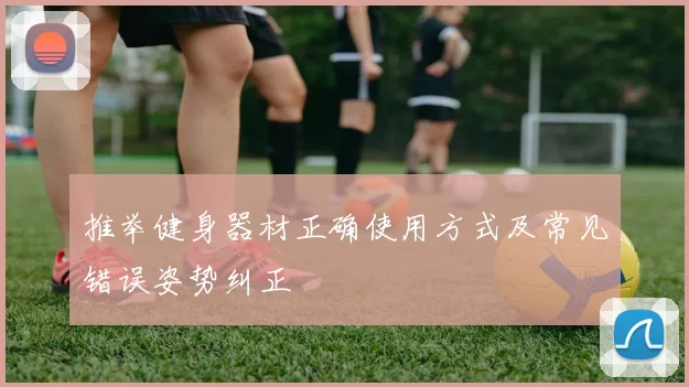 推举健身器材正确使用方式及常见错误姿势纠正