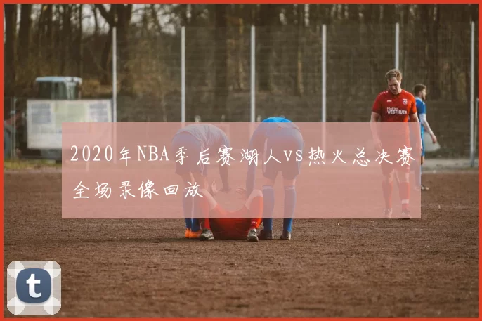 2020年NBA季后赛湖人vs热火总决赛全场录像回放