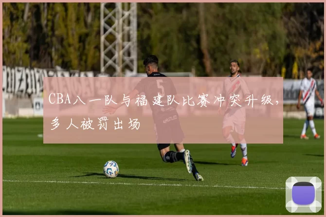 CBA八一队与福建队比赛冲突升级，多人被罚出场