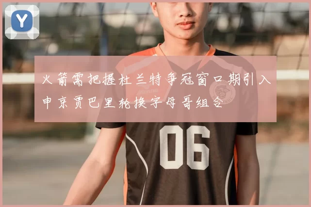 火箭需把握杜兰特争冠窗口期引入申京贾巴里轮换字母哥组合