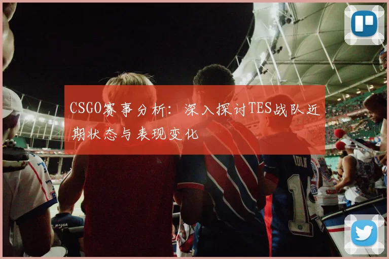 CSGO赛事分析：深入探讨TES战队近期状态与表现变化