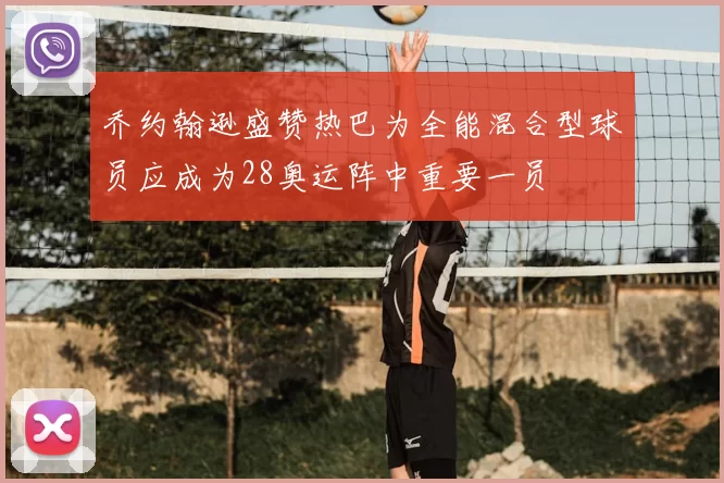 乔约翰逊盛赞热巴为全能混合型球员应成为28奥运阵中重要一员