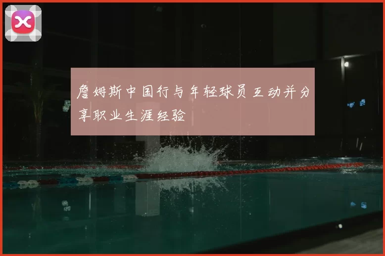 詹姆斯中国行与年轻球员互动并分享职业生涯经验