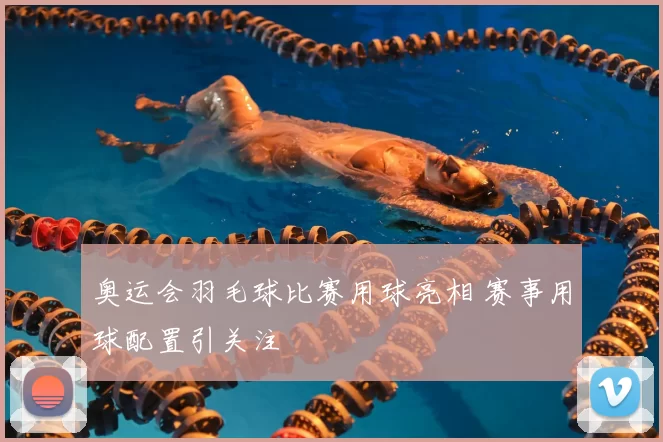 奥运会羽毛球比赛用球亮相 赛事用球配置引关注