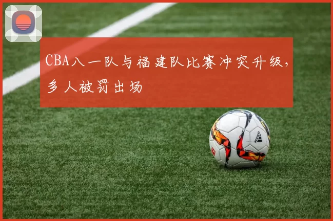 CBA八一队与福建队比赛冲突升级,多人被罚出场