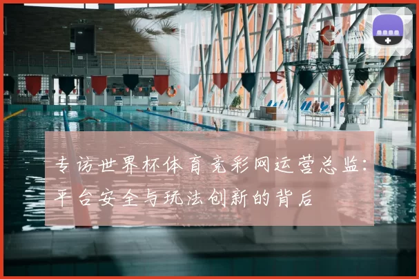 专访世界杯体育竞彩网运营总监：平台安全与玩法创新的背后