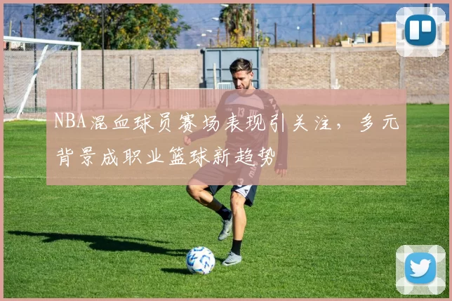NBA混血球员赛场表现引关注，多元背景成职业篮球新趋势