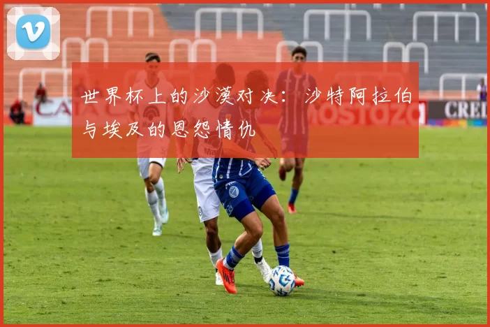 世界杯上的沙漠对决：沙特阿拉伯与埃及的恩怨情仇