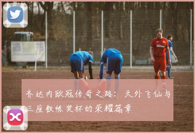 齐达内欧冠传奇之路：天外飞仙与三座教练奖杯的荣耀篇章