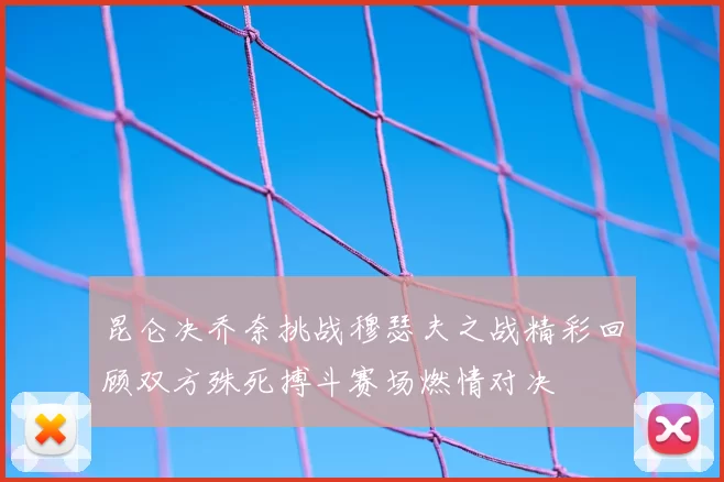 昆仑决乔奈挑战穆瑟夫之战精彩回顾双方殊死搏斗赛场燃情对决