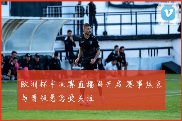 欧洲杯半决赛直播间开启 赛事焦点与晋级悬念受关注
