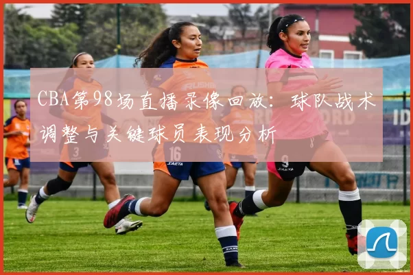 CBA第98场直播录像回放：球队战术调整与关键球员表现分析