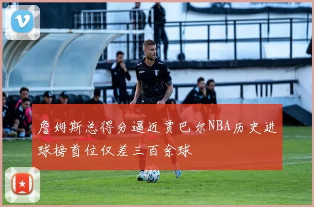 詹姆斯总得分逼近贾巴尔NBA历史进球榜首位仅差三百余球