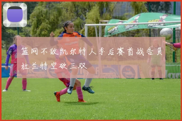 篮网不敌凯尔特人季后赛首战告负杜兰特空砍三双