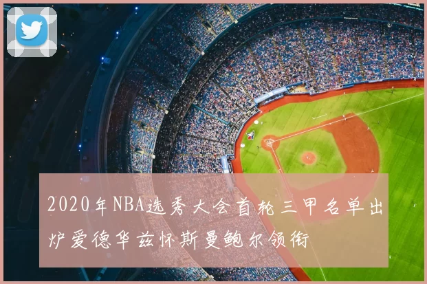 2020年NBA选秀大会首轮三甲名单出炉爱德华兹怀斯曼鲍尔领衔