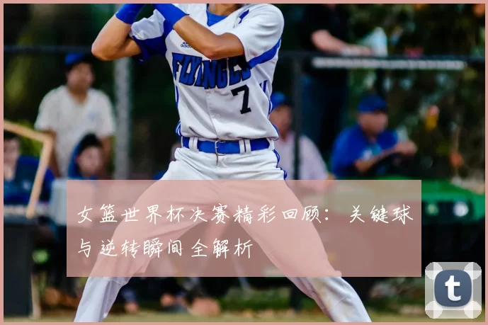 女篮世界杯决赛精彩回顾：关键球与逆转瞬间全解析