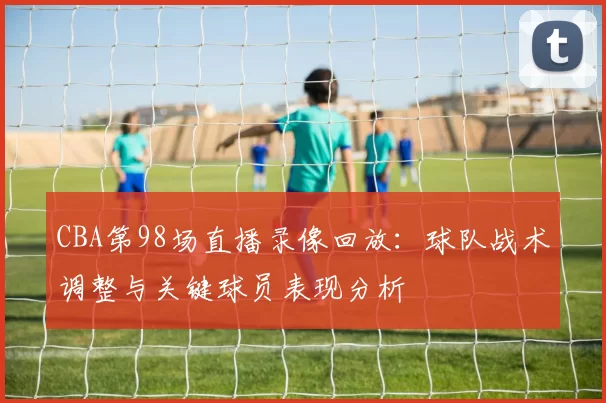 CBA第98场直播录像回放:球队战术调整与关键球员表现分析