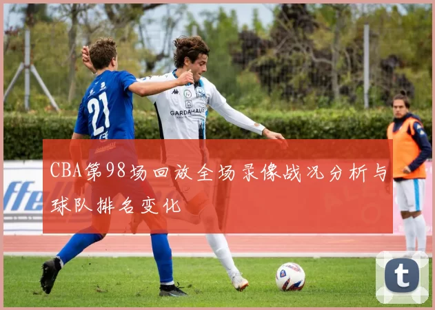 CBA第98场回放全场录像战况分析与球队排名变化