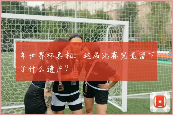 年世界杯真相：这届比赛究竟留下了什么遗产？