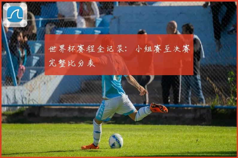 世界杯赛程全记录：小组赛至决赛完整比分表