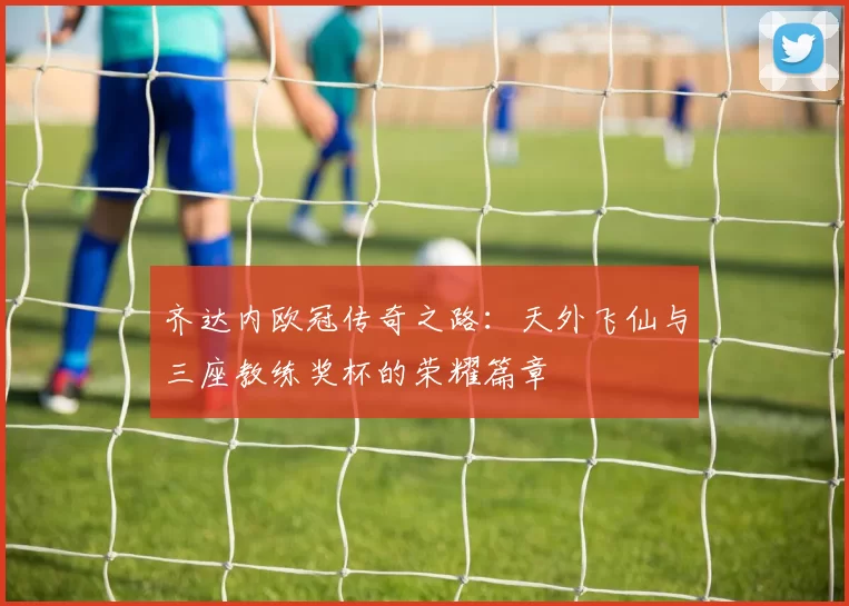 齐达内欧冠传奇之路:天外飞仙与三座教练奖杯的荣耀篇章