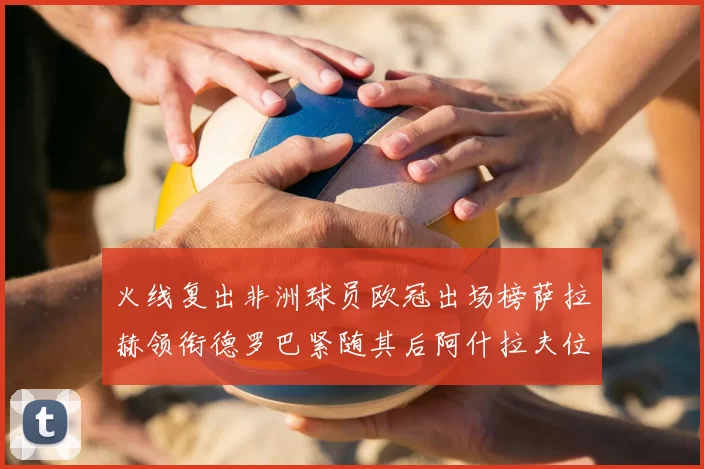火线复出非洲球员欧冠出场榜萨拉赫领衔德罗巴紧随其后阿什拉夫位列第四
