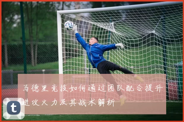 马德里竞技如何通过团队配合提升进攻火力及其战术解析