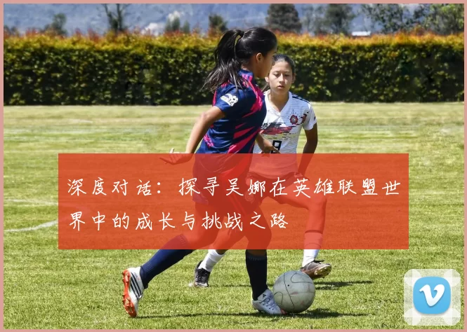 深度对话：探寻吴娜在英雄联盟世界中的成长与挑战之路
