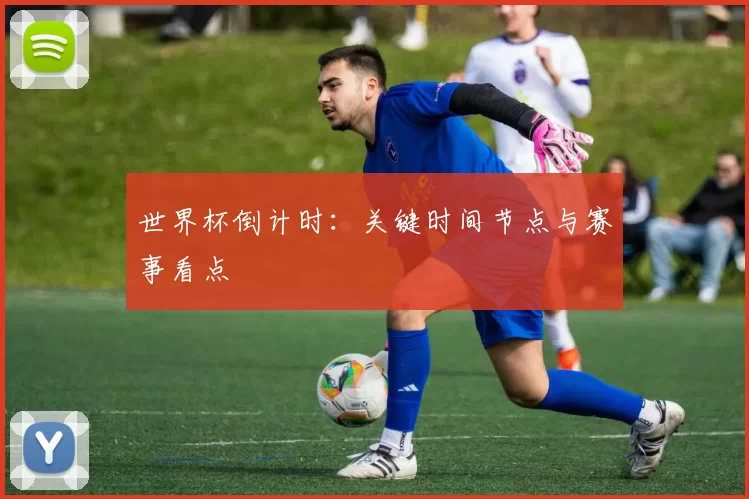 世界杯倒计时：关键时间节点与赛事看点