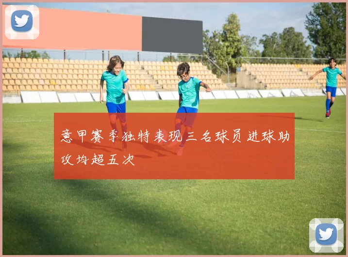 意甲赛季独特表现三名球员进球助攻均超五次
